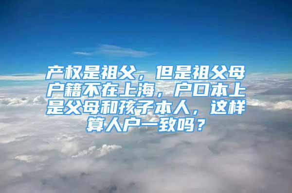 产权是祖父，但是祖父母户籍不在上海，户口本上是父母和孩子本人，这样算人户一致吗？