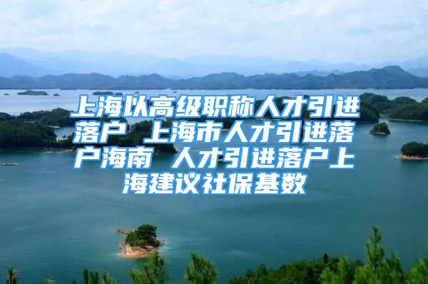 上海以高级职称人才引进落户 上海市人才引进落户海南 人才引进落户上海建议社保基数