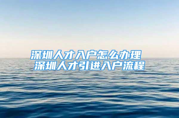 深圳人才入户怎么办理 深圳人才引进入户流程