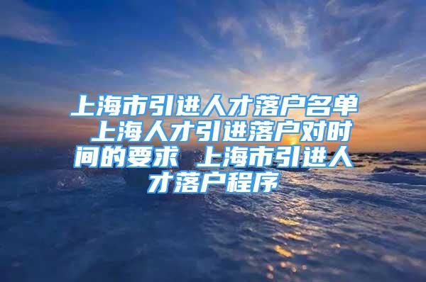 上海市引进人才落户名单 上海人才引进落户对时间的要求 上海市引进人才落户程序