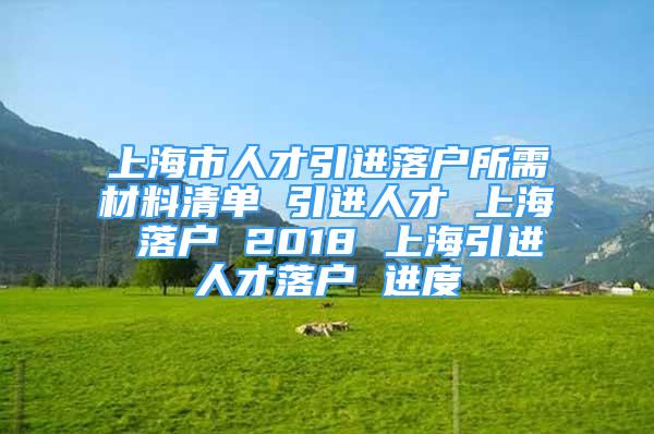 上海市人才引进落户所需材料清单 引进人才 上海 落户 2018 上海引进人才落户 进度