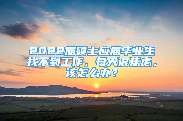 2022届硕士应届毕业生找不到工作，每天很焦虑，该怎么办？