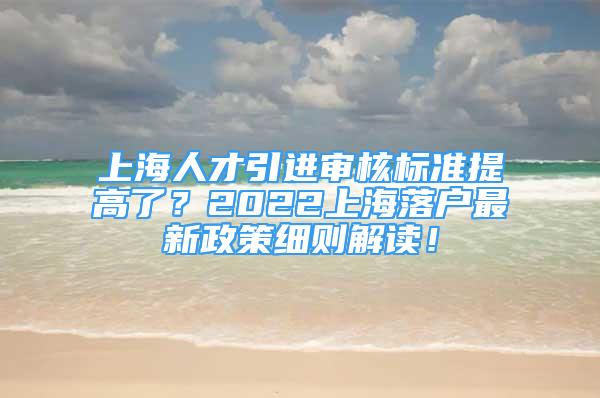 上海人才引进审核标准提高了？2022上海落户最新政策细则解读！