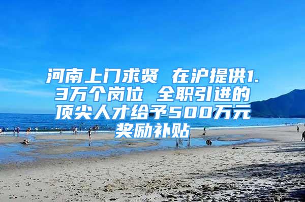 河南上门求贤 在沪提供1.3万个岗位 全职引进的顶尖人才给予500万元奖励补贴