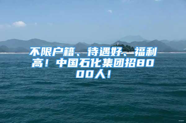 不限户籍、待遇好、福利高！中国石化集团招8000人！