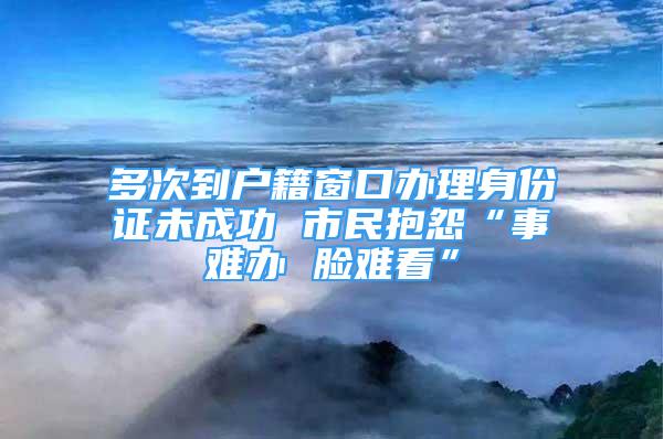 多次到户籍窗口办理身份证未成功 市民抱怨“事难办 脸难看”