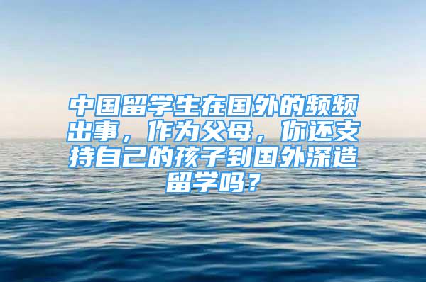 中国留学生在国外的频频出事，作为父母，你还支持自己的孩子到国外深造留学吗？