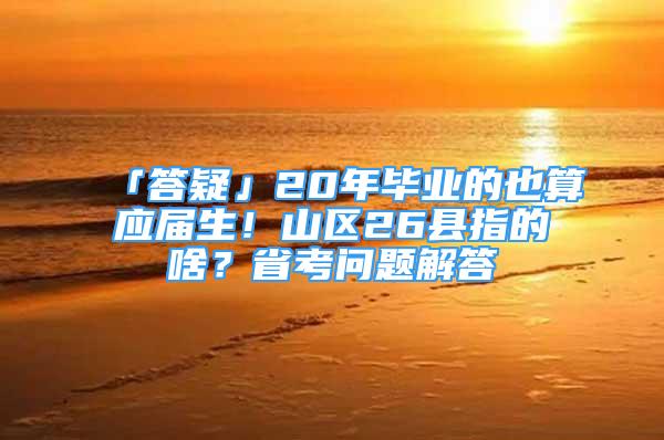 「答疑」20年毕业的也算应届生！山区26县指的啥？省考问题解答