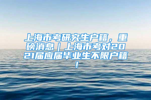 上海市考研究生户籍，重磅消息｜上海市考对2021届应届毕业生不限户籍！