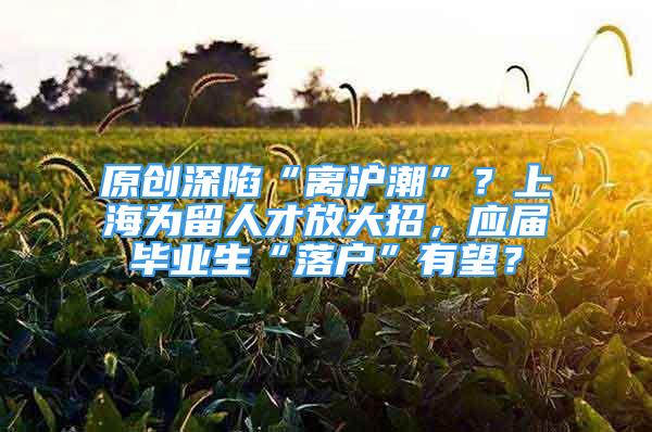 原创深陷“离沪潮”？上海为留人才放大招，应届毕业生“落户”有望？