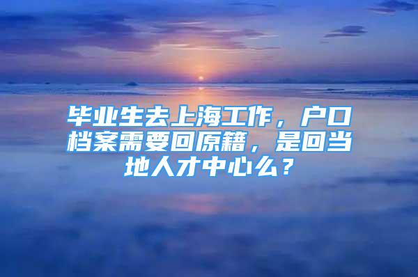 毕业生去上海工作，户口档案需要回原籍，是回当地人才中心么？