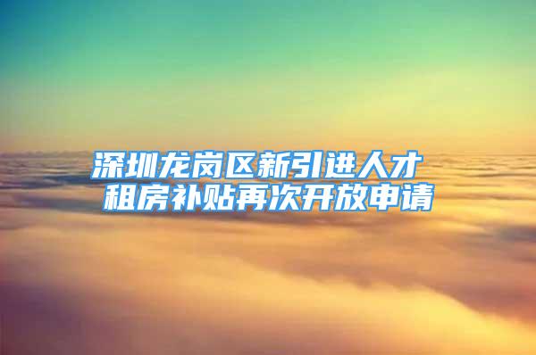 深圳龙岗区新引进人才 租房补贴再次开放申请