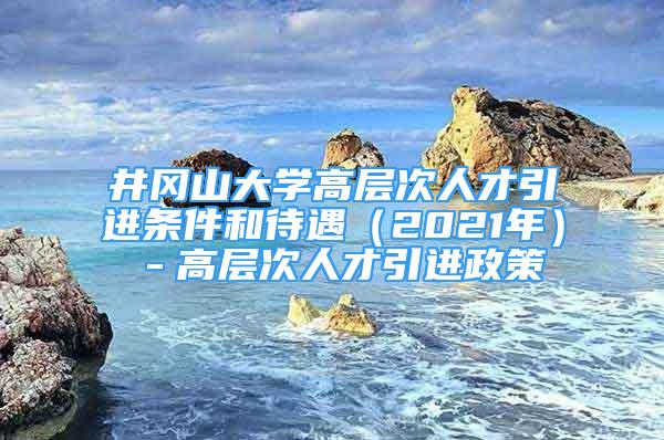 井冈山大学高层次人才引进条件和待遇（2021年）－高层次人才引进政策