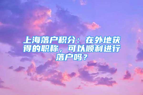 上海落户积分：在外地获得的职称，可以顺利进行落户吗？