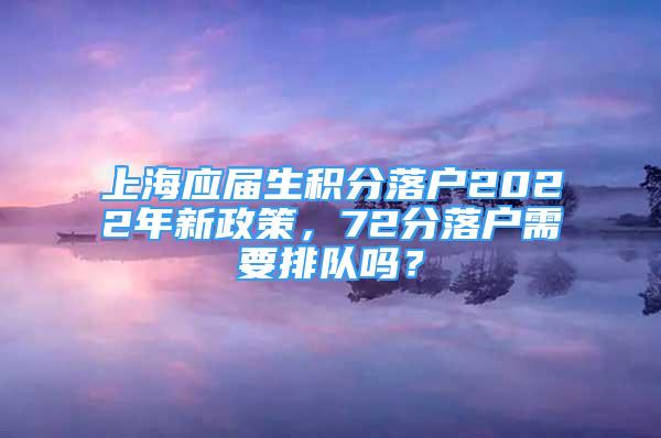 上海应届生积分落户2022年新政策，72分落户需要排队吗？