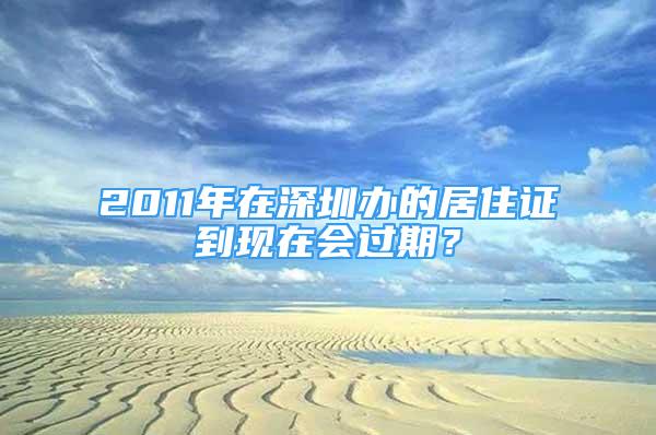 2011年在深圳办的居住证到现在会过期？