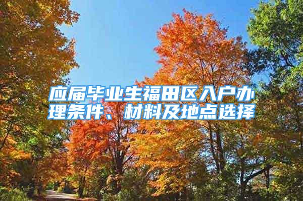 应届毕业生福田区入户办理条件、材料及地点选择