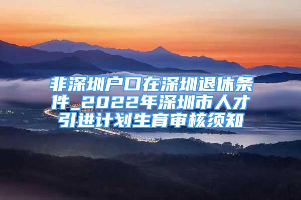 非深圳户口在深圳退休条件_2022年深圳市人才引进计划生育审核须知