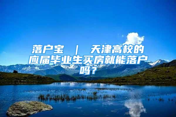 落户宝 ｜ 天津高校的应届毕业生买房就能落户吗？