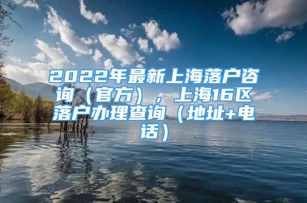 2022年最新上海落户咨询（官方），上海16区落户办理查询（地址+电话）