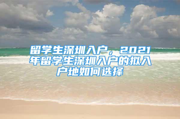 留学生深圳入户，2021年留学生深圳入户的拟入户地如何选择