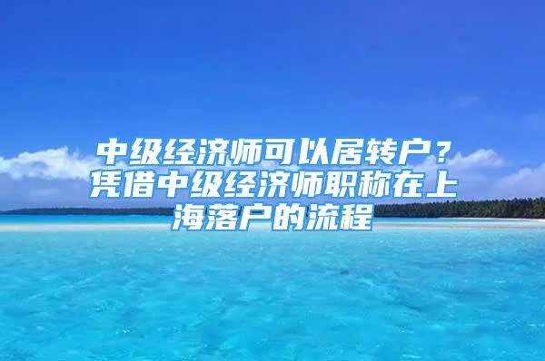 中级经济师可以居转户？凭借中级经济师职称在上海落户的流程