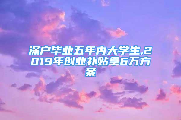 深户毕业五年内大学生,2019年创业补贴拿6万方案