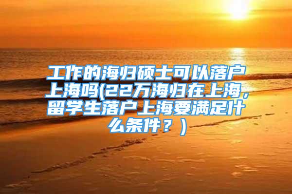 工作的海归硕士可以落户上海吗(22万海归在上海，留学生落户上海要满足什么条件？)