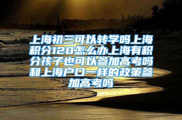 上海初三可以转学吗上海积分120怎么办上海有积分孩子也可以参加高考吗和上海户口一样的政策参加高考吗