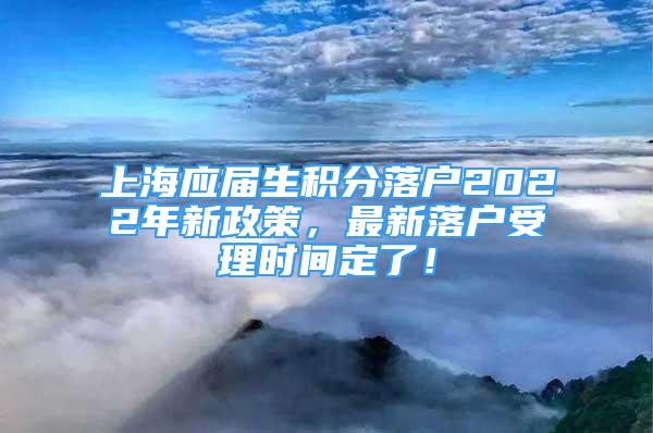 上海应届生积分落户2022年新政策，最新落户受理时间定了！