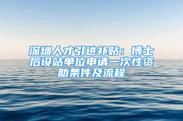 深圳人才引进补贴：博士后设站单位申请一次性资助条件及流程