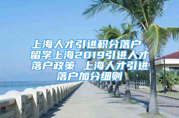 上海人才引进积分落户 留学上海2019引进人才落户政策 上海人才引进落户加分细则