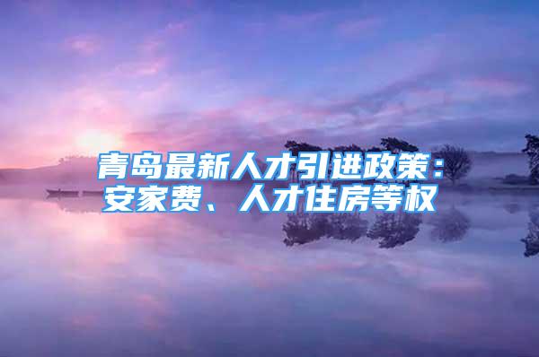 青岛最新人才引进政策：安家费、人才住房等权