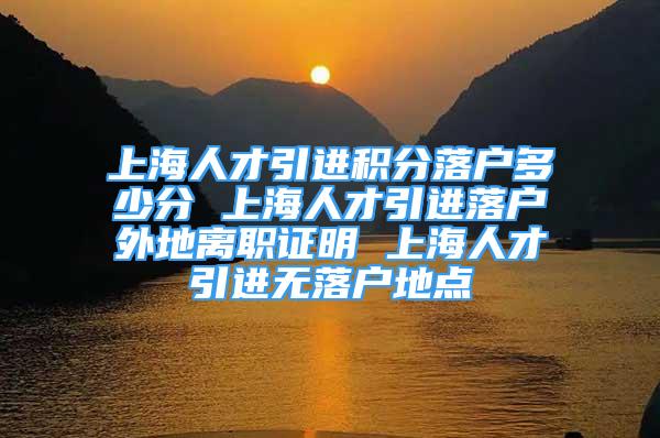 上海人才引进积分落户多少分 上海人才引进落户外地离职证明 上海人才引进无落户地点