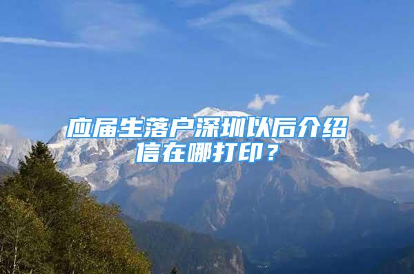 应届生落户深圳以后介绍信在哪打印？