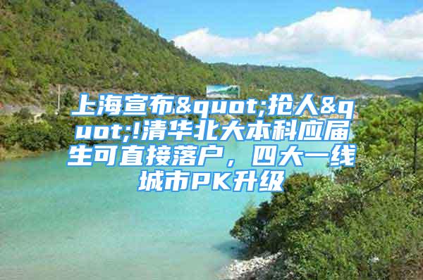 上海宣布"抢人"!清华北大本科应届生可直接落户，四大一线城市PK升级