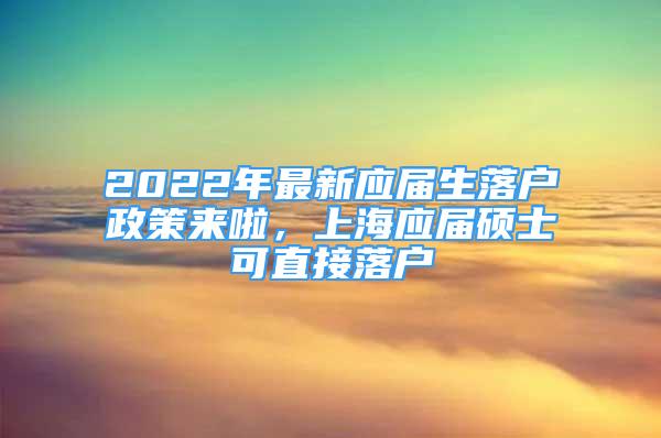 2022年最新应届生落户政策来啦，上海应届硕士可直接落户