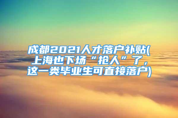 成都2021人才落户补贴(上海也下场“抢人”了，这一类毕业生可直接落户)