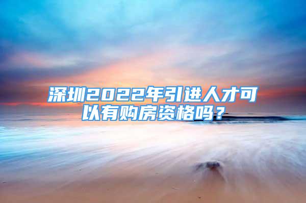 深圳2022年引进人才可以有购房资格吗？