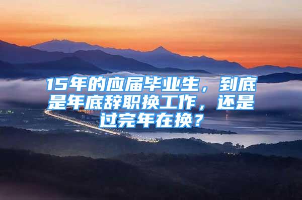 15年的应届毕业生，到底是年底辞职换工作，还是过完年在换？