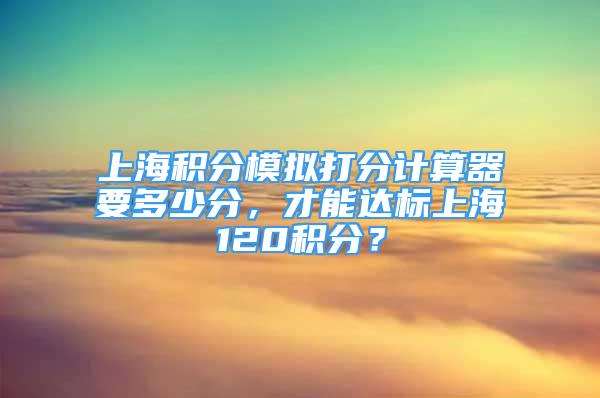 上海积分模拟打分计算器要多少分，才能达标上海120积分？