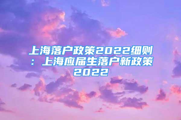 上海落户政策2022细则：上海应届生落户新政策2022