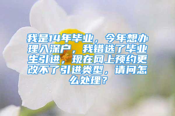 我是14年毕业，今年想办理入深户，我错选了毕业生引进，现在网上预约更改不了引进类型，请问怎么处理？