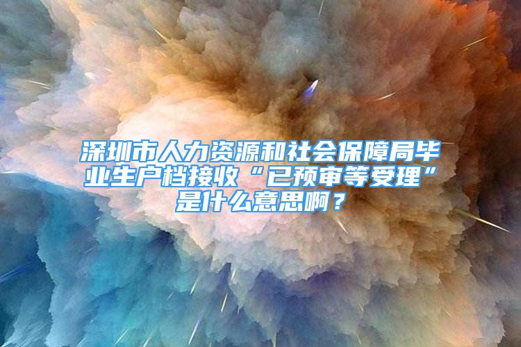 深圳市人力资源和社会保障局毕业生户档接收“已预审等受理”是什么意思啊？