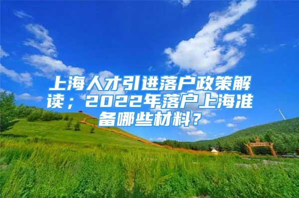 上海人才引进落户政策解读；2022年落户上海准备哪些材料？