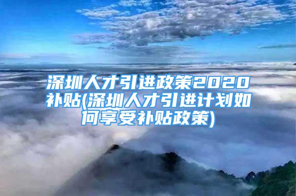 深圳人才引进政策2020补贴(深圳人才引进计划如何享受补贴政策)