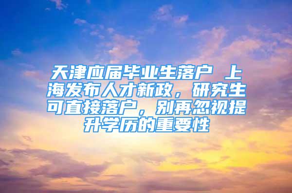 天津应届毕业生落户 上海发布人才新政，研究生可直接落户，别再忽视提升学历的重要性