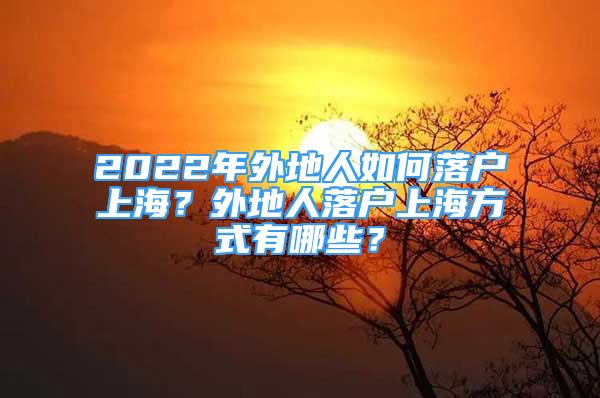 2022年外地人如何落户上海？外地人落户上海方式有哪些？