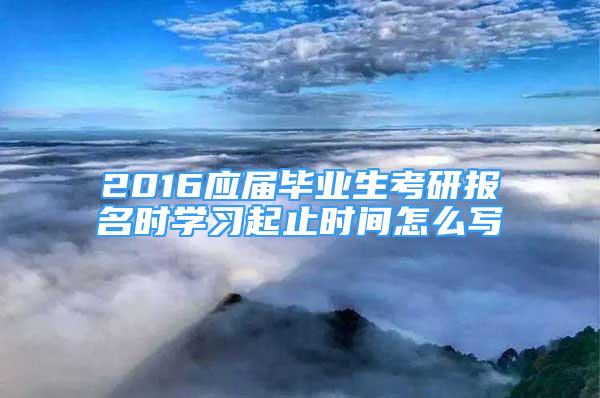 2016应届毕业生考研报名时学习起止时间怎么写