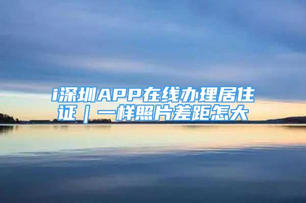 i深圳APP在线办理居住证｜一样照片差距怎大